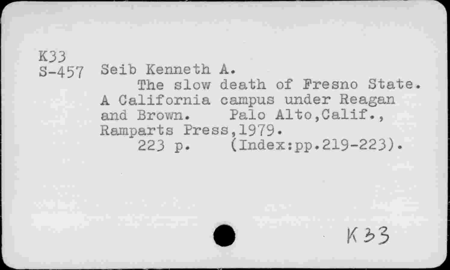 ﻿K33
3-457 Seib Kenneth A.
The slow death of Fresno State. A California campus under Reagan and Brown.	Palo Alto,Calif.,
Ramparts Press,1979«
223 p.	(Index:pp.219-223)•